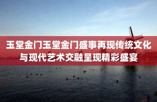 玉堂金门玉堂金门盛事再现传统文化与现代艺术交融呈现精彩盛宴