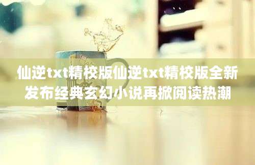 仙逆txt精校版仙逆txt精校版全新发布经典玄幻小说再掀阅读热潮