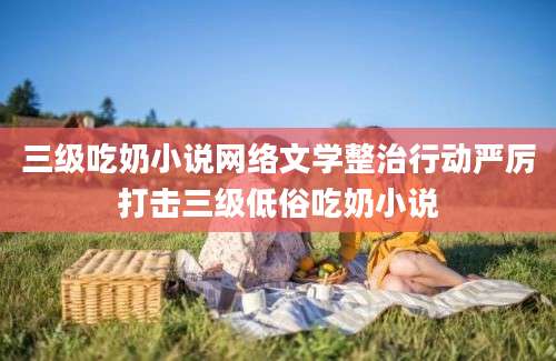 三级吃奶小说网络文学整治行动严厉打击三级低俗吃奶小说