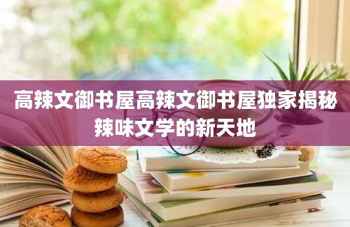高辣文御书屋高辣文御书屋独家揭秘辣味文学的新天地
