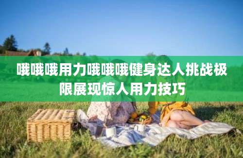 哦哦哦用力哦哦哦健身达人挑战极限展现惊人用力技巧