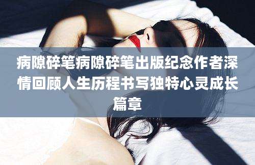 病隙碎笔病隙碎笔出版纪念作者深情回顾人生历程书写独特心灵成长篇章