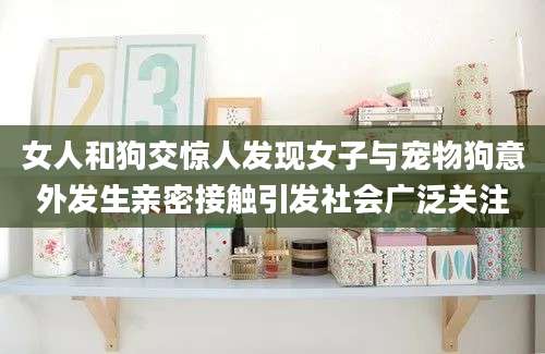 女人和狗交惊人发现女子与宠物狗意外发生亲密接触引发社会广泛关注