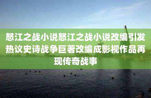怒江之战小说怒江之战小说改编引发热议史诗战争巨著改编成影视作品再现传奇战事