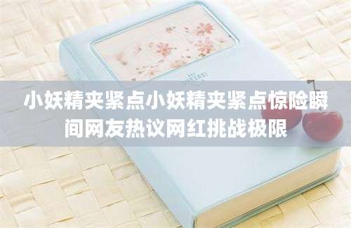 小妖精夹紧点小妖精夹紧点惊险瞬间网友热议网红挑战极限