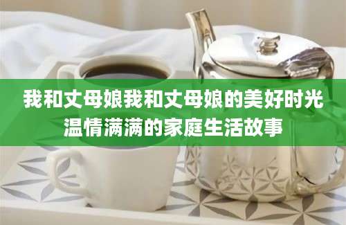我和丈母娘我和丈母娘的美好时光温情满满的家庭生活故事
