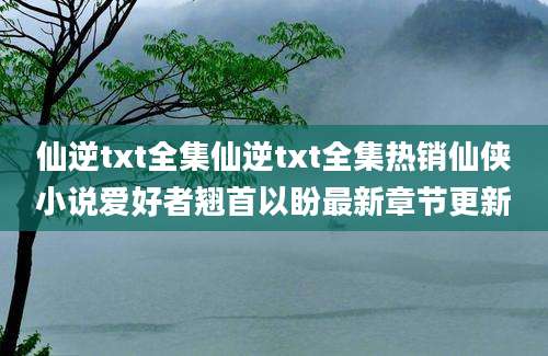 仙逆txt全集仙逆txt全集热销仙侠小说爱好者翘首以盼最新章节更新