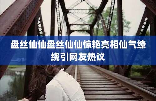 盘丝仙仙盘丝仙仙惊艳亮相仙气缭绕引网友热议