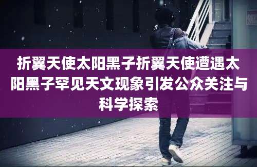 折翼天使太阳黑子折翼天使遭遇太阳黑子罕见天文现象引发公众关注与科学探索