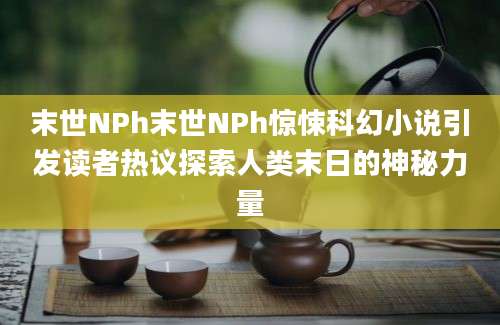 末世NPh末世NPh惊悚科幻小说引发读者热议探索人类末日的神秘力量