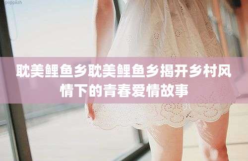 耽美鲤鱼乡耽美鲤鱼乡揭开乡村风情下的青春爱情故事