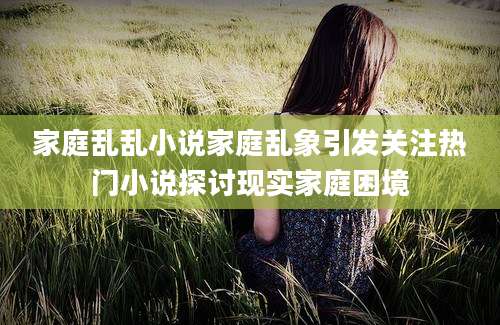 家庭乱乱小说家庭乱象引发关注热门小说探讨现实家庭困境