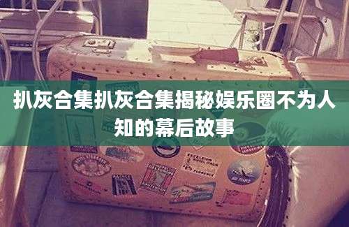 扒灰合集扒灰合集揭秘娱乐圈不为人知的幕后故事