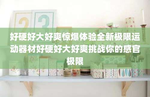 好硬好大好爽惊爆体验全新极限运动器材好硬好大好爽挑战你的感官极限