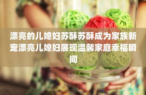 漂亮的儿媳妇苏酥苏酥成为家族新宠漂亮儿媳妇展现温馨家庭幸福瞬间