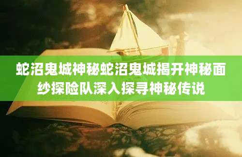 蛇沼鬼城神秘蛇沼鬼城揭开神秘面纱探险队深入探寻神秘传说