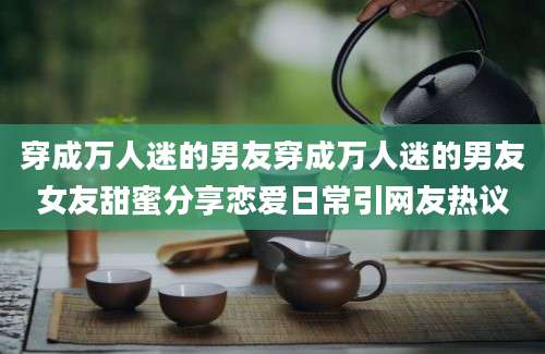 穿成万人迷的男友穿成万人迷的男友女友甜蜜分享恋爱日常引网友热议