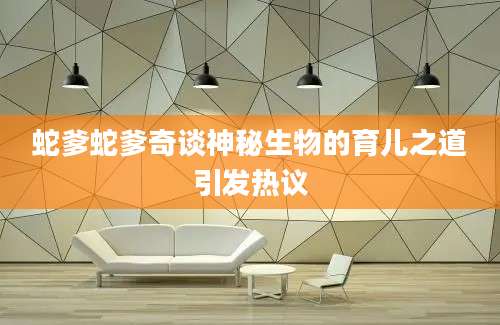蛇爹蛇爹奇谈神秘生物的育儿之道引发热议