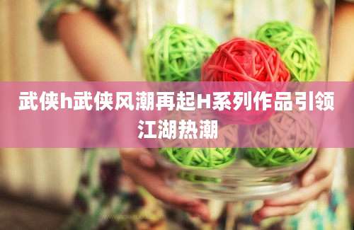 武侠h武侠风潮再起H系列作品引领江湖热潮