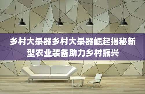 乡村大杀器乡村大杀器崛起揭秘新型农业装备助力乡村振兴