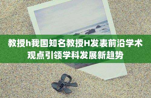 教授h我国知名教授H发表前沿学术观点引领学科发展新趋势