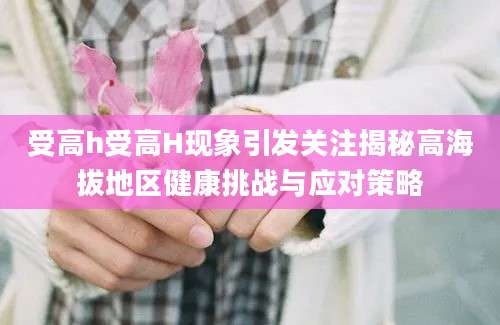 受高h受高H现象引发关注揭秘高海拔地区健康挑战与应对策略
