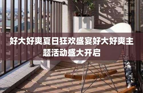 好大好爽夏日狂欢盛宴好大好爽主题活动盛大开启
