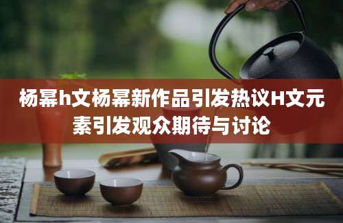 杨幂h文杨幂新作品引发热议H文元素引发观众期待与讨论