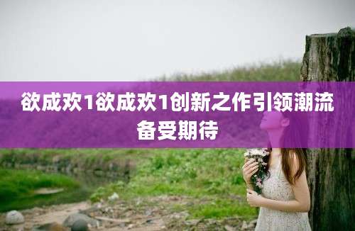 欲成欢1欲成欢1创新之作引领潮流备受期待