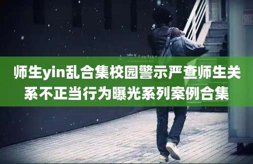 师生yin乱合集校园警示严查师生关系不正当行为曝光系列案例合集