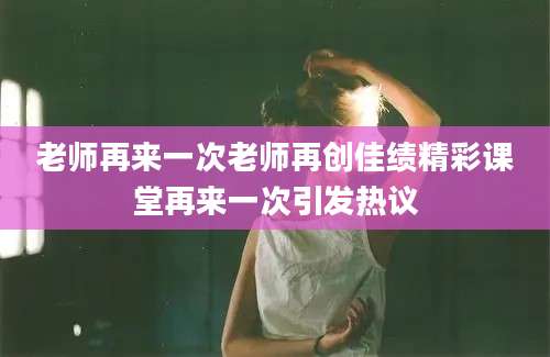 老师再来一次老师再创佳绩精彩课堂再来一次引发热议