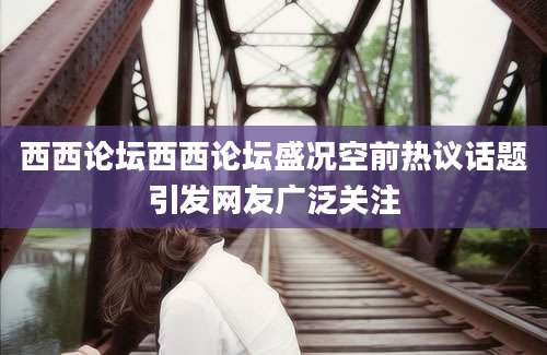 西西论坛西西论坛盛况空前热议话题引发网友广泛关注