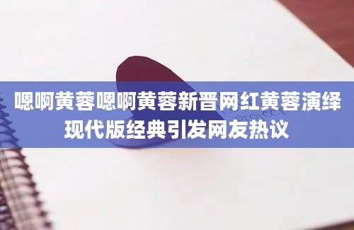 嗯啊黄蓉嗯啊黄蓉新晋网红黄蓉演绎现代版经典引发网友热议