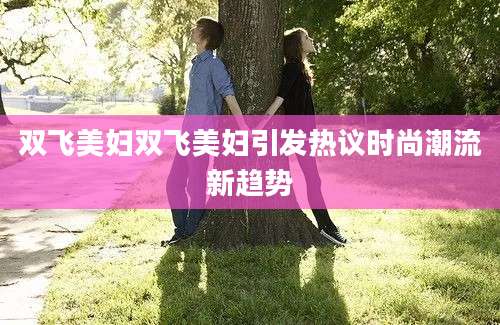 双飞美妇双飞美妇引发热议时尚潮流新趋势