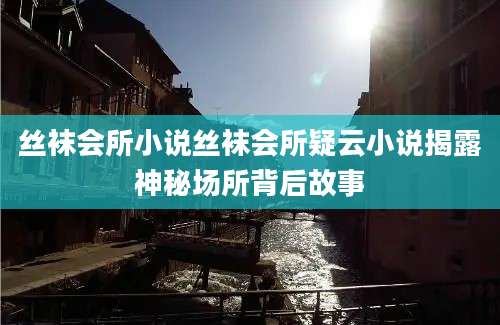 丝袜会所小说丝袜会所疑云小说揭露神秘场所背后故事