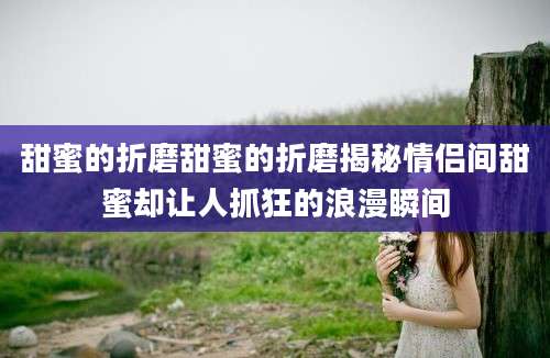 甜蜜的折磨甜蜜的折磨揭秘情侣间甜蜜却让人抓狂的浪漫瞬间