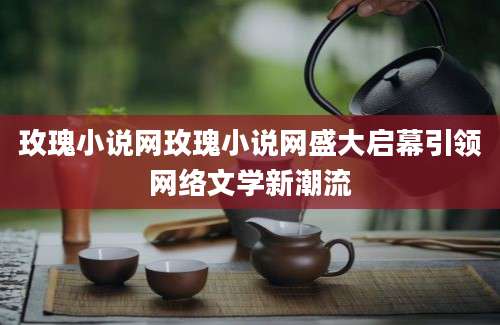 玫瑰小说网玫瑰小说网盛大启幕引领网络文学新潮流