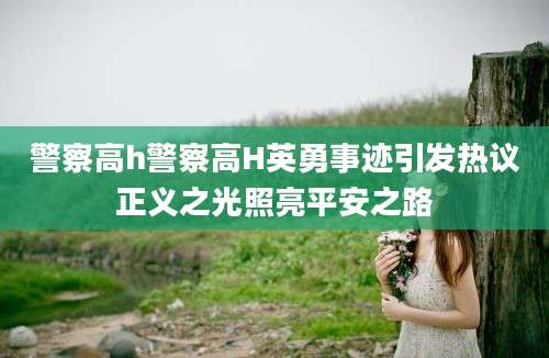 警察高h警察高H英勇事迹引发热议正义之光照亮平安之路