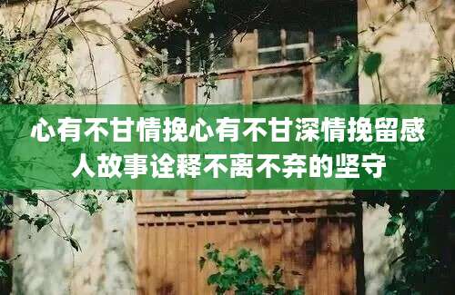 心有不甘情挽心有不甘深情挽留感人故事诠释不离不弃的坚守