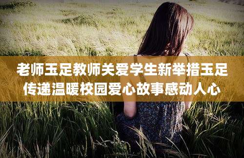 老师玉足教师关爱学生新举措玉足传递温暖校园爱心故事感动人心