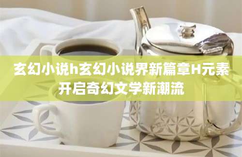 玄幻小说h玄幻小说界新篇章H元素开启奇幻文学新潮流