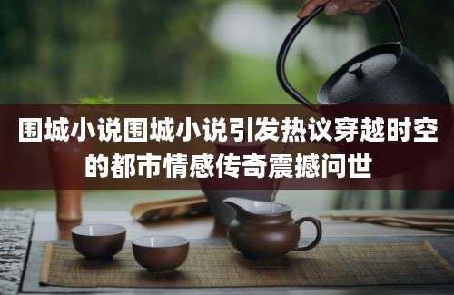 围城小说围城小说引发热议穿越时空的都市情感传奇震撼问世