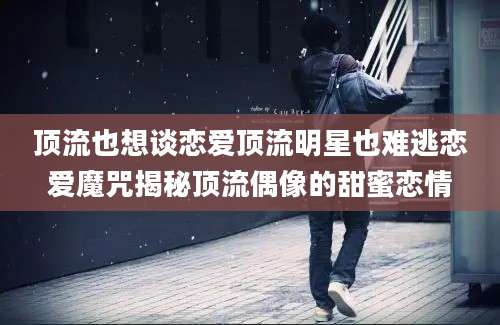 顶流也想谈恋爱顶流明星也难逃恋爱魔咒揭秘顶流偶像的甜蜜恋情