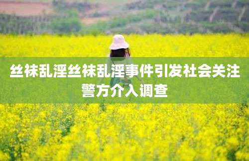 丝袜乱淫丝袜乱淫事件引发社会关注警方介入调查