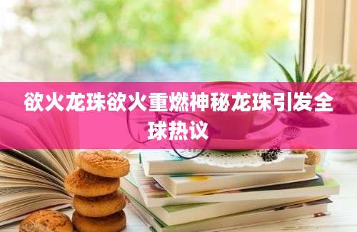 欲火龙珠欲火重燃神秘龙珠引发全球热议