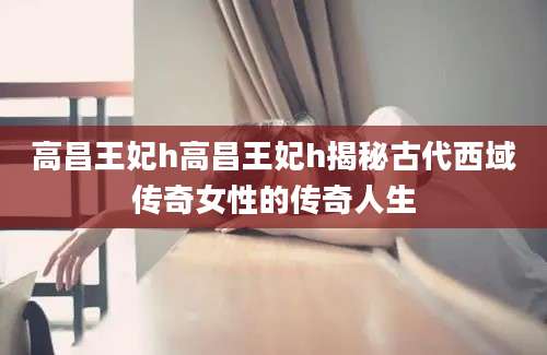 高昌王妃h高昌王妃h揭秘古代西域传奇女性的传奇人生