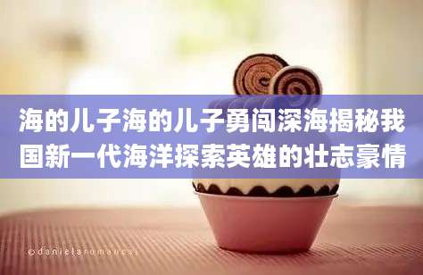海的儿子海的儿子勇闯深海揭秘我国新一代海洋探索英雄的壮志豪情