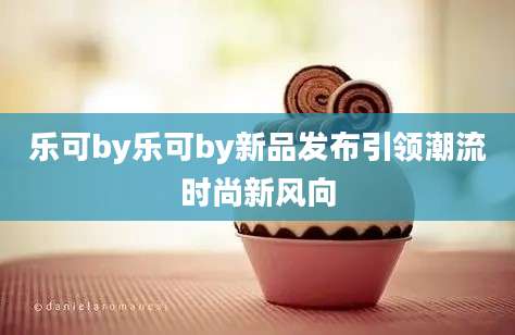 乐可by乐可by新品发布引领潮流时尚新风向
