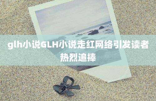 glh小说GLH小说走红网络引发读者热烈追捧