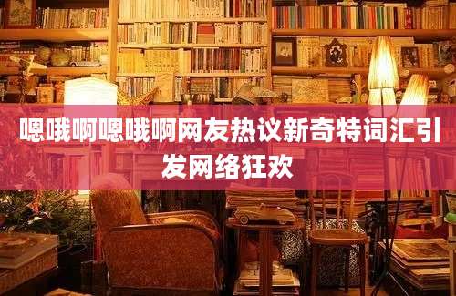 嗯哦啊嗯哦啊网友热议新奇特词汇引发网络狂欢